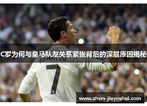 C罗为何与皇马队友关系紧张背后的深层原因揭秘