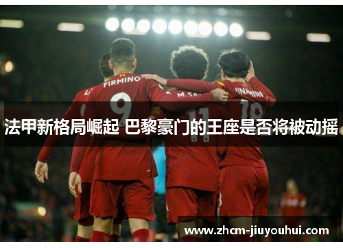 法甲新格局崛起 巴黎豪门的王座是否将被动摇 法甲新格局崛起 巴黎豪门的王座是否将被动摇