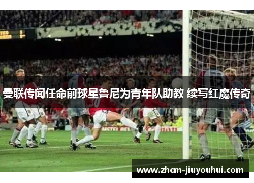 曼联传闻任命前球星鲁尼为青年队助教 续写红魔传奇