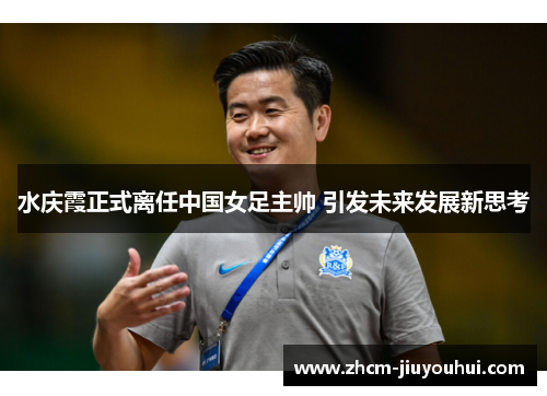 水庆霞正式离任中国女足主帅 引发未来发展新思考