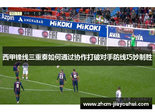西甲锋线三重奏如何通过协作打破对手防线巧妙制胜