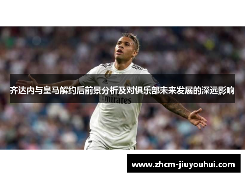 齐达内与皇马解约后前景分析及对俱乐部未来发展的深远影响