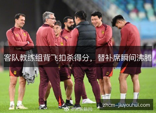 客队教练组背飞扣杀得分，替补席瞬间沸腾