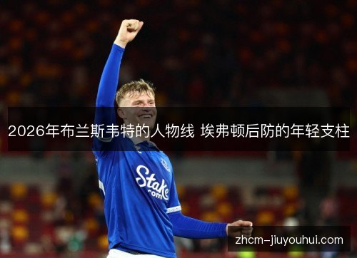 2026年布兰斯韦特的人物线 埃弗顿后防的年轻支柱 2026年布兰斯韦特的人物线 埃弗顿后防的年轻支柱